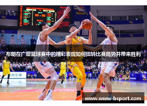 布朗在广厦篮球赛中的精彩表现如何扭转比赛局势并带来胜利